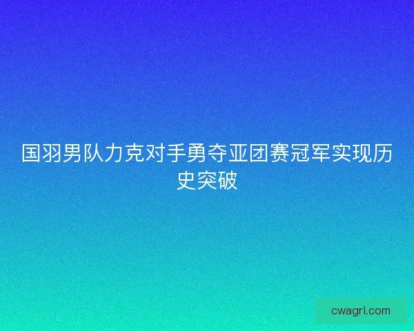 国羽男队力克对手勇夺亚团赛冠军实现历史突破