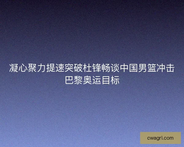 凝心聚力提速突破杜锋畅谈中国男篮冲击巴黎奥运目标